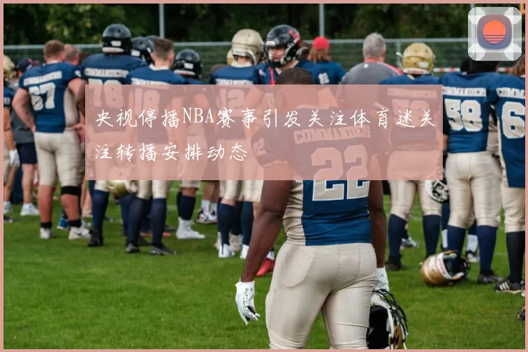 央视停播NBA赛事引发关注体育迷关注转播安排动态
