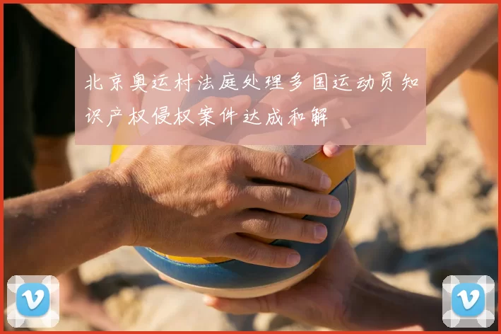 北京奥运村法庭处理多国运动员知识产权侵权案件达成和解