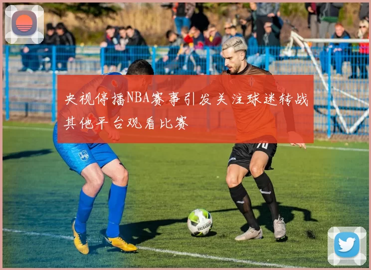 央视停播NBA赛事引发关注球迷转战其他平台观看比赛