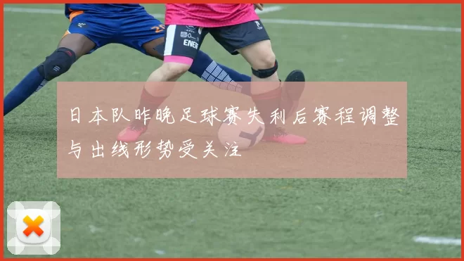 日本队昨晚足球赛失利后赛程调整与出线形势受关注