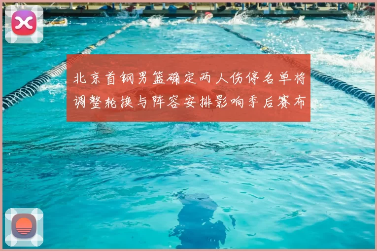 北京首钢男篮确定两人伤停名单将调整轮换与阵容安排影响季后赛布局