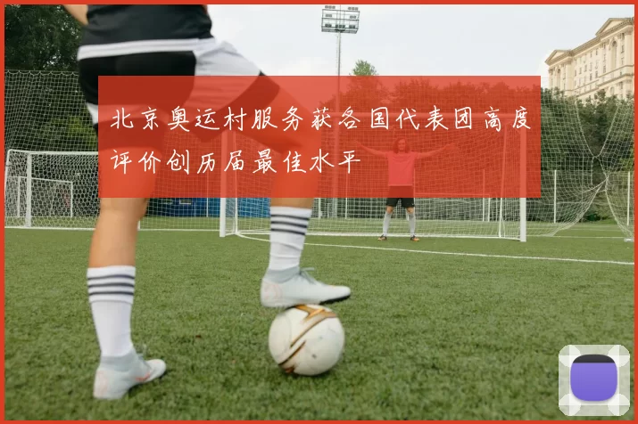 北京奥运村服务获各国代表团高度评价创历届最佳水平