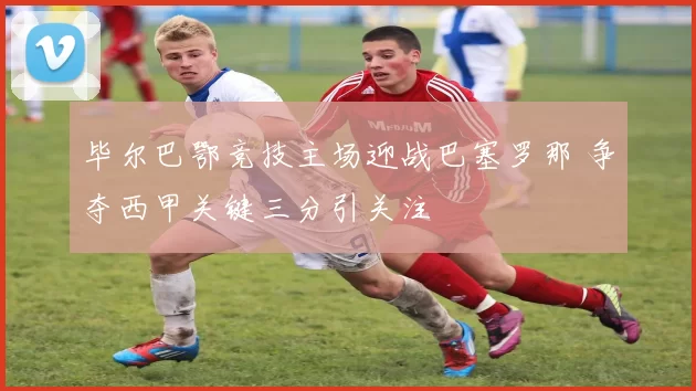 毕尔巴鄂竞技主场迎战巴塞罗那 争夺西甲关键三分引关注