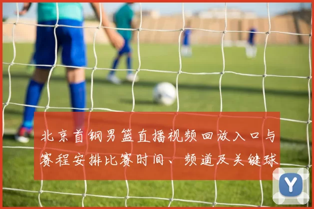 北京首钢男篮直播视频回放入口与赛程安排比赛时间、频道及关键球员看点