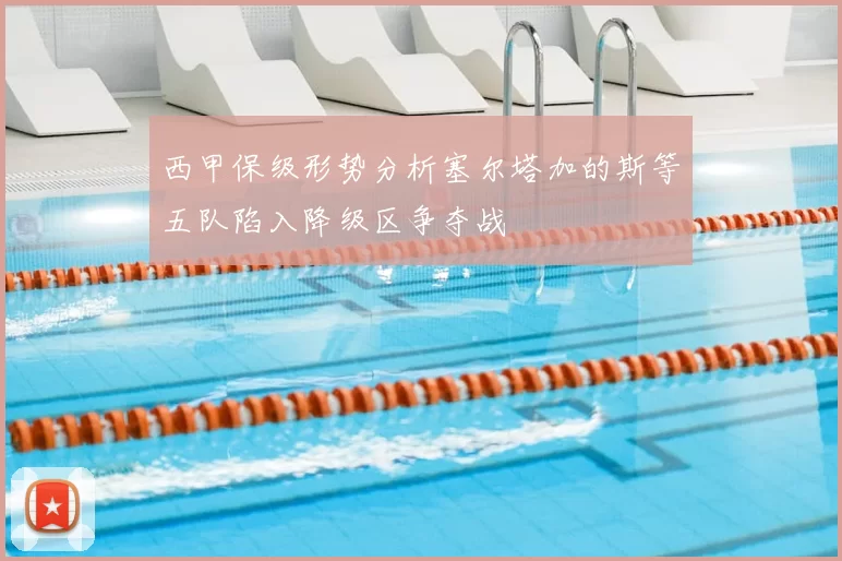 西甲保级形势分析塞尔塔加的斯等五队陷入降级区争夺战