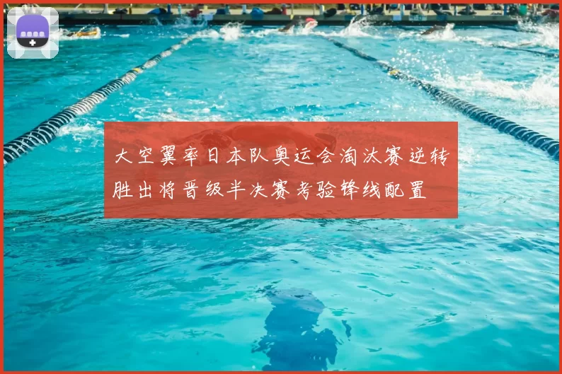 大空翼率日本队奥运会淘汰赛逆转胜出将晋级半决赛考验锋线配置