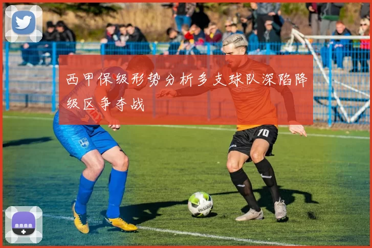 西甲保级形势分析多支球队深陷降级区争夺战