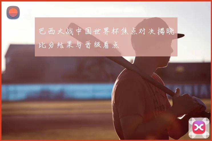 巴西大战中国世界杯焦点对决揭晓比分结果与晋级看点