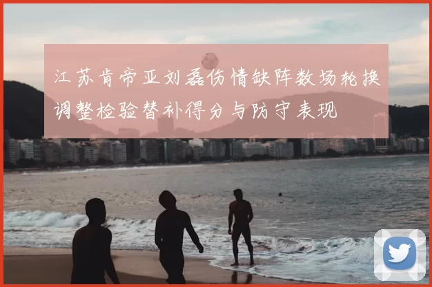 江苏肯帝亚刘磊伤情缺阵数场轮换调整检验替补得分与防守表现