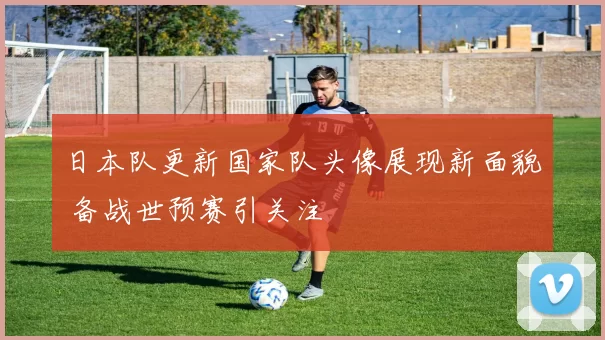 日本队更新国家队头像展现新面貌 备战世预赛引关注