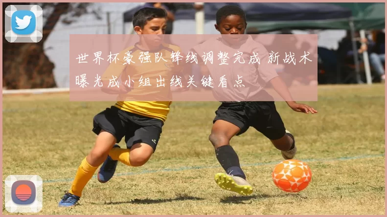 世界杯豪强队锋线调整完成 新战术曝光成小组出线关键看点