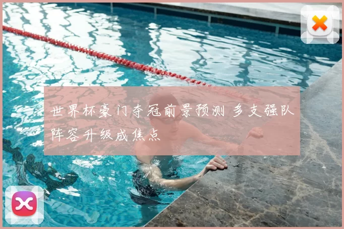 世界杯豪门夺冠前景预测 多支强队阵容升级成焦点