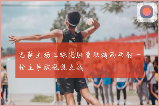 巴萨主场三球完胜曼联梅西两射一传主导欧冠焦点战