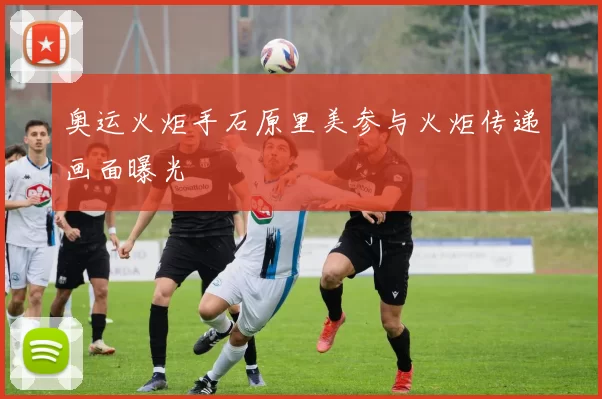 奥运火炬手石原里美参与火炬传递画面曝光