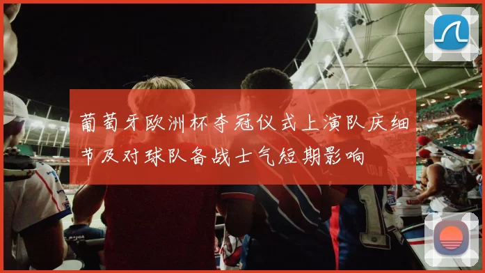 葡萄牙欧洲杯夺冠仪式上演队庆细节及对球队备战士气短期影响