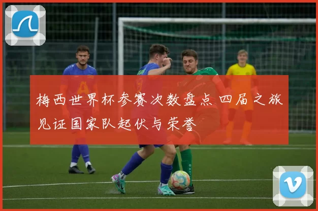 梅西世界杯参赛次数盘点 四届之旅见证国家队起伏与荣誉