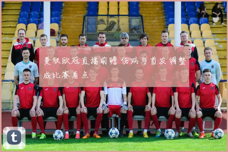 曼联欧冠直播前瞻 伤病与首发调整成比赛看点